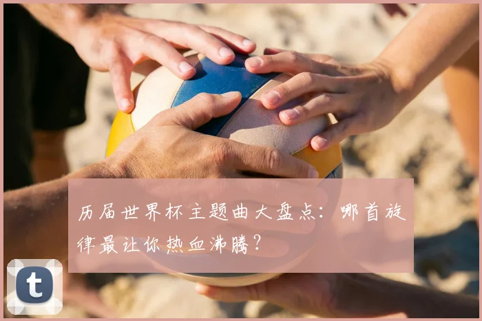 历届世界杯主题曲大盘点：哪首旋律最让你热血沸腾？