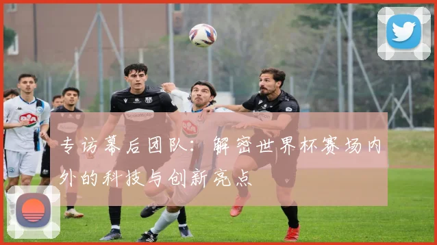 专访幕后团队:解密世界杯赛场内外的科技与创新亮点