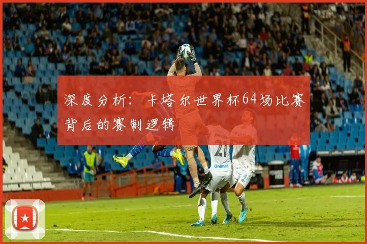 深度分析：卡塔尔世界杯64场比赛背后的赛制逻辑