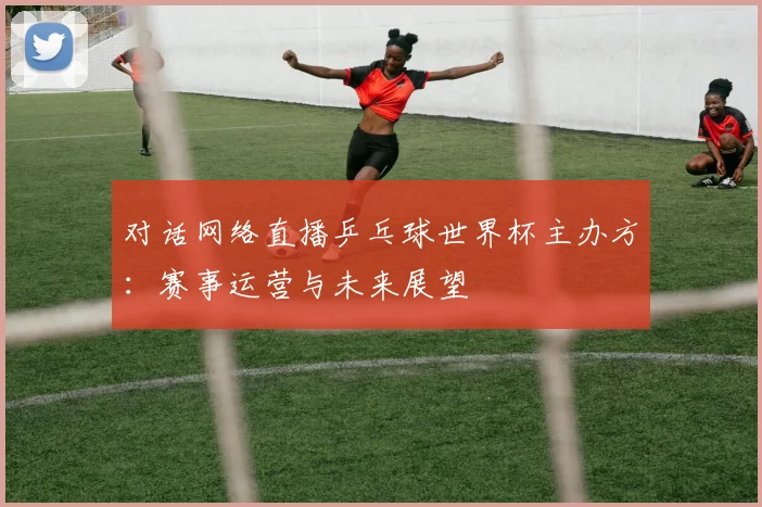 对话网络直播乒乓球世界杯主办方：赛事运营与未来展望