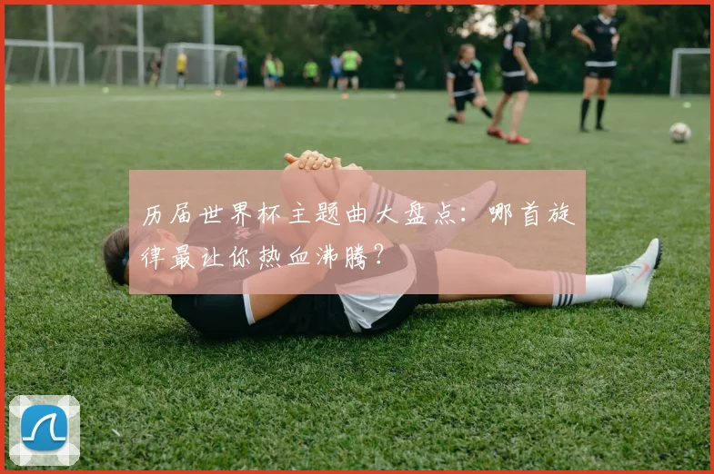 历届世界杯主题曲大盘点：哪首旋律最让你热血沸腾？