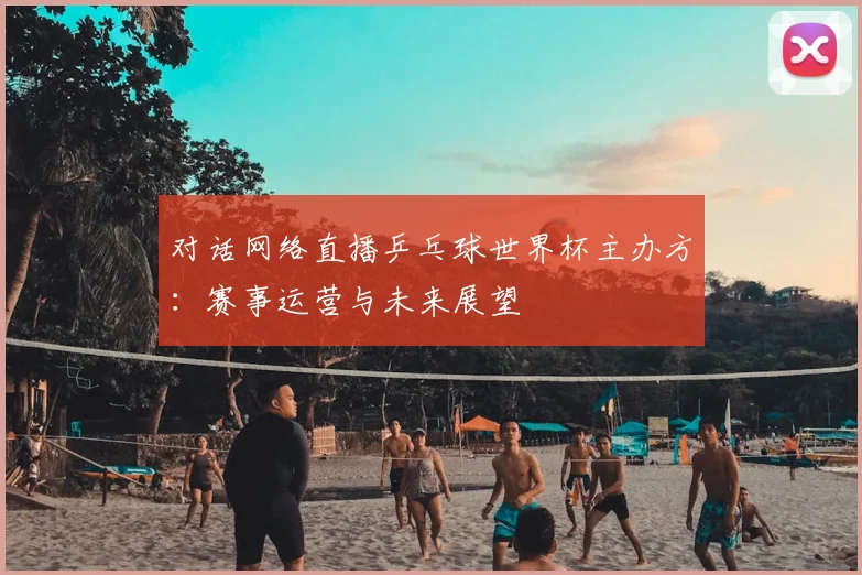对话网络直播乒乓球世界杯主办方：赛事运营与未来展望
