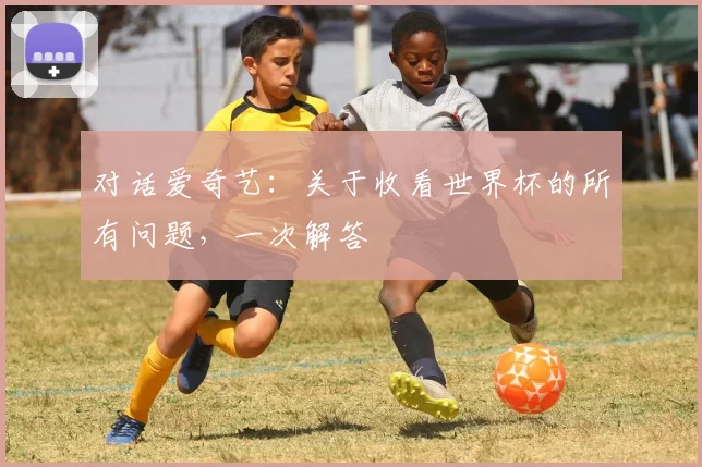 对话爱奇艺：关于收看世界杯的所有问题，一次解答
