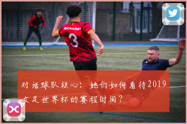 对话球队核心：她们如何看待2019女足世界杯的赛程时间？