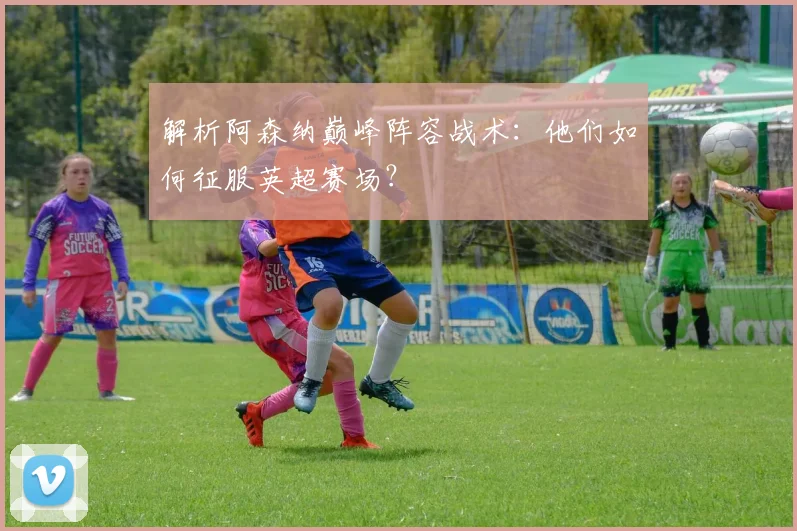 解析阿森纳巅峰阵容战术:他们如何征服英超赛场?
