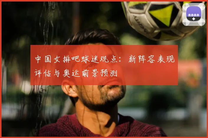 中国女排吧球迷观点：新阵容表现评估与奥运前景预测