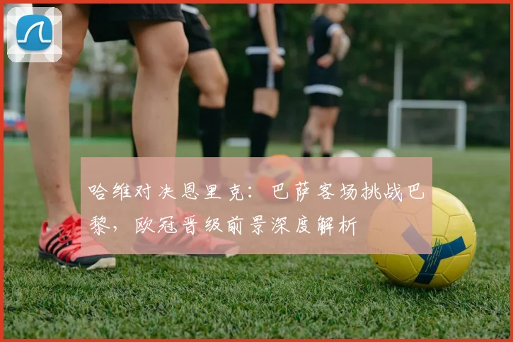 哈维对决恩里克：巴萨客场挑战巴黎，欧冠晋级前景深度解析