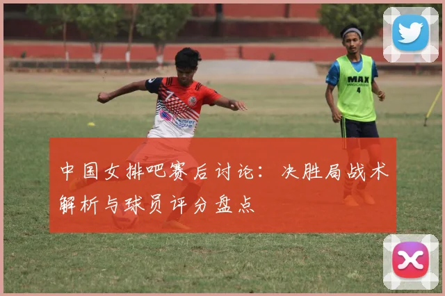 中国女排吧赛后讨论：决胜局战术解析与球员评分盘点