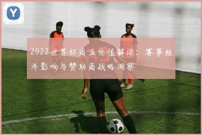 2022世界杯商业价值解读：赛事经济影响与赞助商战略洞察