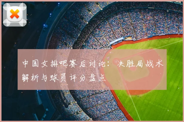 中国女排吧赛后讨论：决胜局战术解析与球员评分盘点