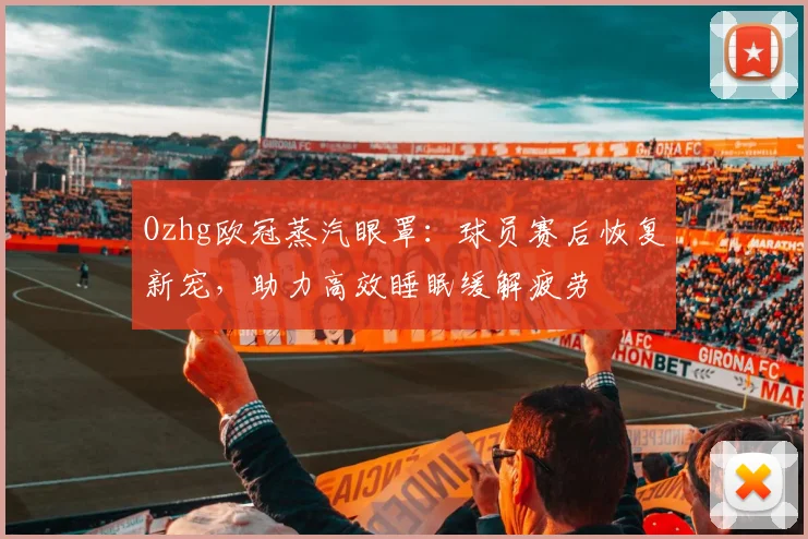 Ozhg欧冠蒸汽眼罩：球员赛后恢复新宠，助力高效睡眠缓解疲劳