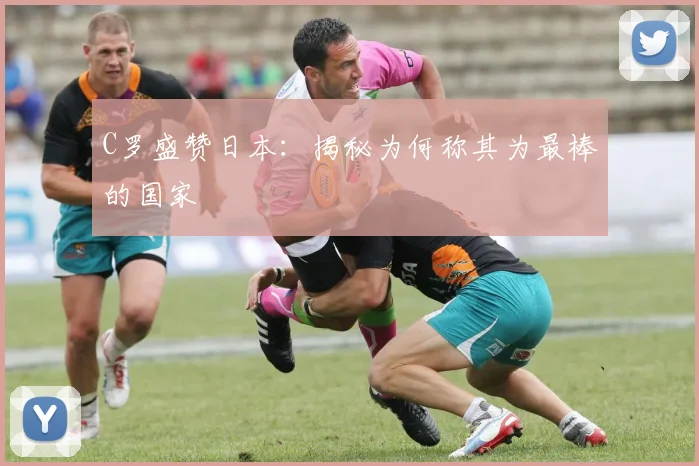 C罗盛赞日本：揭秘为何称其为最棒的国家