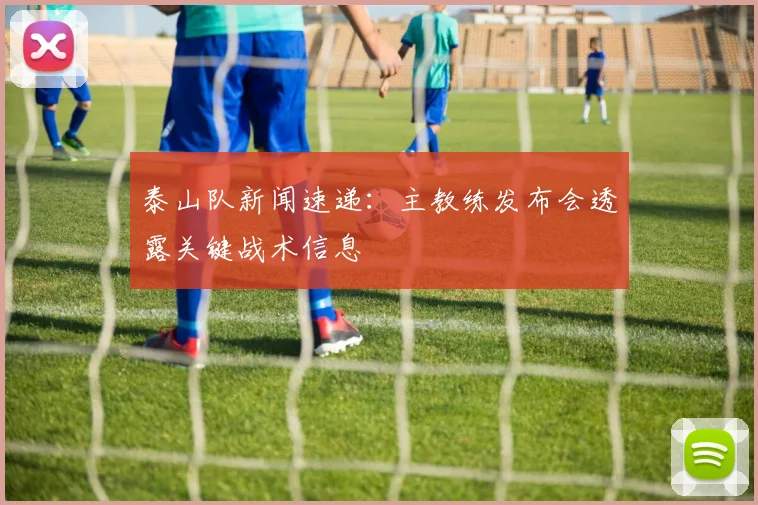 泰山队新闻速递:主教练发布会透露关键战术信息