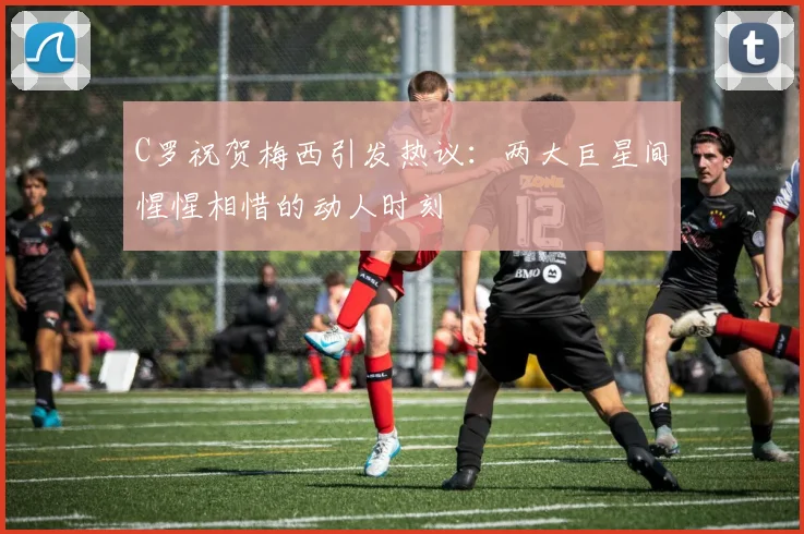 C罗祝贺梅西引发热议：两大巨星间惺惺相惜的动人时刻