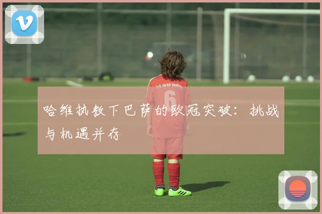 哈维执教下巴萨的欧冠突破：挑战与机遇并存