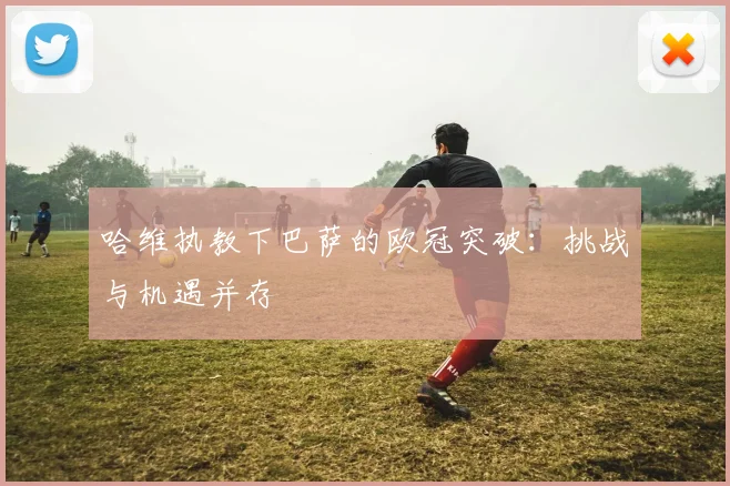 哈维执教下巴萨的欧冠突破：挑战与机遇并存