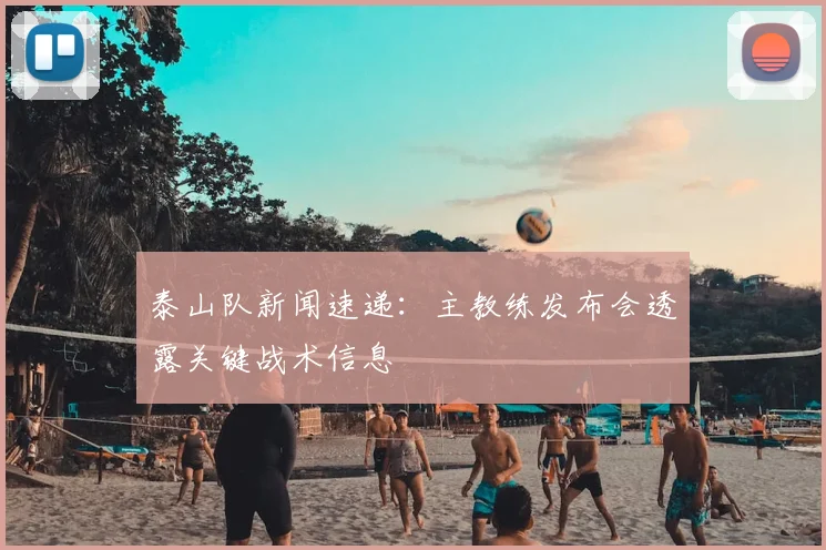 泰山队新闻速递:主教练发布会透露关键战术信息