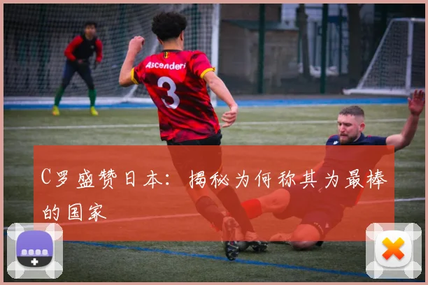 C罗盛赞日本：揭秘为何称其为最棒的国家